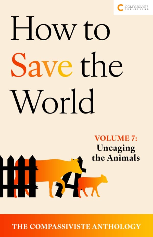 Uncaging the Animals: How to Save the World: The Compassiviste Anthology